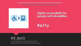 Digital accessibility for
people with disabilities
#a11y
Revised Deck from December 2014 Finalist Presentation
PSU CEPE Digital Marketing Strategy Course
@E_lizaG
www.linkedin.com/elizagreenwood
elizagreenwood.com/accessibility-ready
 