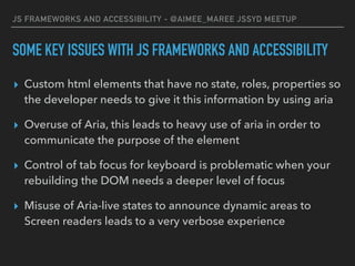 JS FRAMEWORKS AND ACCESSIBILITY - @AIMEE_MAREE JSSYD MEETUP
SOME KEY ISSUES WITH JS FRAMEWORKS AND ACCESSIBILITY
▸ Custom html elements that have no state, roles, properties so
the developer needs to give it this information by using aria
▸ Overuse of Aria, this leads to heavy use of aria in order to
communicate the purpose of the element
▸ Control of tab focus for keyboard is problematic when your
rebuilding the DOM needs a deeper level of focus
▸ Misuse of Aria-live states to announce dynamic areas to
Screen readers leads to a very verbose experience
 
