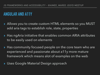 JS FRAMEWORKS AND ACCESSIBILITY - @AIMEE_MAREE JSSYD MEETUP
ANGULAR AND A11Y
▸ Allows you to create custom HTML elements so you MUST
add aria tags to establish role, state, properties
▸ Has ngAria initiative that enables common ARIA attributes
to be easily used on elements
▸ Has community focused people on the core team who are
experienced and passionate about a11y more mature
framework which means alot of examples on the web
▸ Uses Google Material Design approach
 