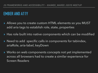 JS FRAMEWORKS AND ACCESSIBILITY - @AIMEE_MAREE JSSYD MEETUP
EMBER AND A11Y
▸ Allows you to create custom HTML elements so you MUST
add aria tags to establish role, state, properties
▸ Has role built into native components which can be modiﬁed
▸ Need to add speciﬁc calls in components for tabindex,
ariaRole, aria-label, keyDown
▸ Works on web components concepts not yet implemented
across all browsers had to create a similar experience for
Screen Readers
 
