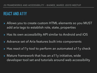 JS FRAMEWORKS AND ACCESSIBILITY - @AIMEE_MAREE JSSYD MEETUP
REACT AND A11Y
▸ Allows you to create custom HTML elements so you MUST
add aria tags to establish role, state, properties
▸ Has its own accessibility API similar to Android and iOS
▸ Advance set of Aria features built into components
▸ Has react a11y tool to perform an automated a11y check
▸ Mature framework that has an a11y initiative, wide
developer tool set and tutorials around web accessibility
 