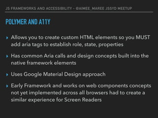 JS FRAMEWORKS AND ACCESSIBILITY - @AIMEE_MAREE JSSYD MEETUP
POLYMER AND A11Y
▸ Allows you to create custom HTML elements so you MUST
add aria tags to establish role, state, properties
▸ Has common Aria calls and design concepts built into the
native framework elements
▸ Uses Google Material Design approach
▸ Early Framework and works on web components concepts
not yet implemented across all browsers had to create a
similar experience for Screen Readers
 