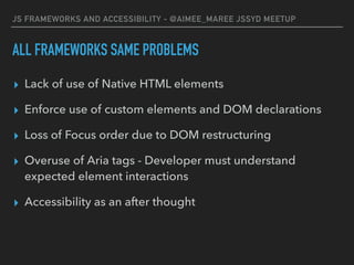 JS FRAMEWORKS AND ACCESSIBILITY - @AIMEE_MAREE JSSYD MEETUP
ALL FRAMEWORKS SAME PROBLEMS
▸ Lack of use of Native HTML elements
▸ Enforce use of custom elements and DOM declarations
▸ Loss of Focus order due to DOM restructuring
▸ Overuse of Aria tags - Developer must understand
expected element interactions
▸ Accessibility as an after thought
 