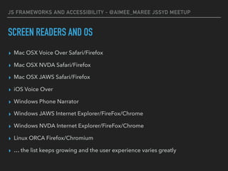 JS FRAMEWORKS AND ACCESSIBILITY - @AIMEE_MAREE JSSYD MEETUP
SCREEN READERS AND OS
▸ Mac OSX Voice Over Safari/Firefox
▸ Mac OSX NVDA Safari/Firefox
▸ Mac OSX JAWS Safari/Firefox
▸ iOS Voice Over
▸ Windows Phone Narrator
▸ Windows JAWS Internet Explorer/FireFox/Chrome
▸ Windows NVDA Internet Explorer/FireFox/Chrome
▸ Linux ORCA Firefox/Chromium
▸ … the list keeps growing and the user experience varies greatly
 