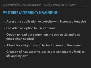 JS FRAMEWORKS AND ACCESSIBILITY - @AIMEE_MAREE JSSYD MEETUP
WHAT DOES ACCESSIBILITY MEAN FOR ME,
▸ Access the application or website with increased font-size
▸ For video an option to use captions
▸ Option to read out content on the screen via audio at
times when needed
▸ Allows for a high zoom in factor for areas of the screen
▸ Creation of new assistive devices to enhance my families
life and my own
 