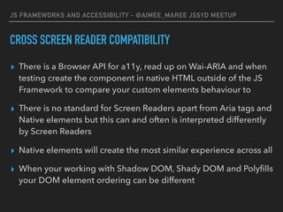 JS FRAMEWORKS AND ACCESSIBILITY - @AIMEE_MAREE JSSYD MEETUP
CROSS SCREEN READER COMPATIBILITY
▸ There is a Browser API for a11y, read up on Wai-ARIA and when
testing create the component in native HTML outside of the JS
Framework to compare your custom elements behaviour to
▸ There is no standard for Screen Readers apart from Aria tags and
Native elements but this can and often is interpreted differently
by Screen Readers
▸ Native elements will create the most similar experience across all
▸ When your working with Shadow DOM, Shady DOM and Polyﬁlls
your DOM element ordering can be different
 
