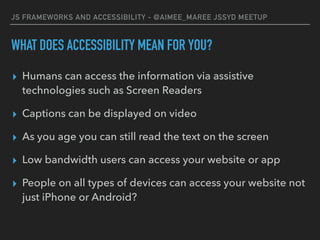 JS FRAMEWORKS AND ACCESSIBILITY - @AIMEE_MAREE JSSYD MEETUP
WHAT DOES ACCESSIBILITY MEAN FOR YOU?
▸ Humans can access the information via assistive
technologies such as Screen Readers
▸ Captions can be displayed on video
▸ As you age you can still read the text on the screen
▸ Low bandwidth users can access your website or app
▸ People on all types of devices can access your website not
just iPhone or Android?
 
