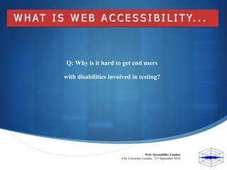Web Accessibility London  City University London,  21 st  September 2010  Q: Why is it hard to get end users  with disabil...
