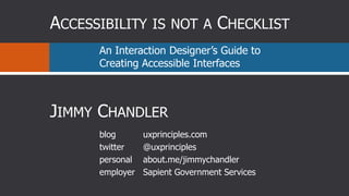 Accessibility is not a Checklist  An Interaction Designer’s Guide to Creating Accessible Interfaces Jimmy Chandler blog twitter personal employer uxprinciples.com @uxprinciples about.me/jimmychandler Sapient Government Services 