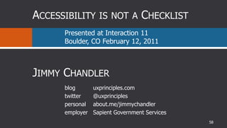 Accessibility is not a Checklist ,[object Object],Presented at Interaction 11Boulder, CO February 12, 2011,[object Object],Jimmy Chandler,[object Object],blog,[object Object],twitter,[object Object],personal,[object Object],employer,[object Object],uxprinciples.com,[object Object],@uxprinciples,[object Object],about.me/jimmychandler,[object Object],Sapient Government Services,[object Object],58,[object Object]