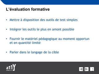L’évaluation formative

• Mettre à disposition des outils de test simples

• Intégrer les outils le plus en amont possible

• Fournir le matériel pédagogique au moment opportun
  et en quantité limité

• Parler dans le langage de la cible



                                                       1
                                                       1
 