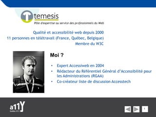 Qualité et accessibilité web depuis 2000
11 personnes en télétravail (France, Québec, Belgique)
                                       Membre du W3C


                        Moi ?
                        •   Expert Accessiweb en 2004
                        •   Rédacteur du Référentiel Général d’Accessibilité pour
                            les Administrations (RGAA)
                        •   Co-créateur liste de discussion Accesstech




                                                                            1
 