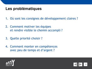 Les problématiques

1. Où sont les consignes de développement claires ?

2. Comment motiver les équipes
   et rendre visible le chemin accompli ?

3. Quelle priorité choisir ?

4. Comment monter en compétences
   avec peu de temps et d’argent ?



                                                      2
 