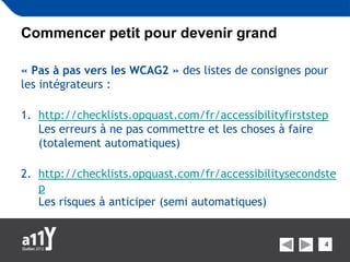 Commencer petit pour devenir grand

« Pas à pas vers les WCAG2 » des listes de consignes pour
les intégrateurs :

1. http://checklists.opquast.com/fr/accessibilityfirststep
   Les erreurs à ne pas commettre et les choses à faire
   (totalement automatiques)

2. http://checklists.opquast.com/fr/accessibilitysecondste
   p
   Les risques à anticiper (semi automatiques)


                                                         4
 