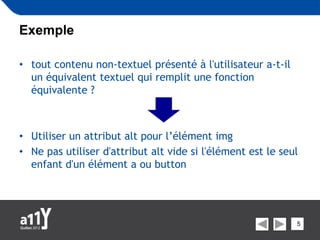 Exemple

• tout contenu non-textuel présenté à l'utilisateur a-t-il
  un équivalent textuel qui remplit une fonction
  équivalente ?



• Utiliser un attribut alt pour l’élément img
• Ne pas utiliser d'attribut alt vide si l'élément est le seul
  enfant d'un élément a ou button




                                                             5
 