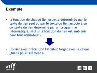 Exemple

• la fonction de chaque lien est-elle déterminée par le
  texte du lien seul ou par le texte du lien associé à un
  contexte du lien déterminé par un programme
  informatique, sauf si la fonction du lien est ambiguë
  pour tout utilisateur ?



• Utiliser avec précaution l'attribut target avec la valeur
  _blank pour l'élément a



                                                              6
 