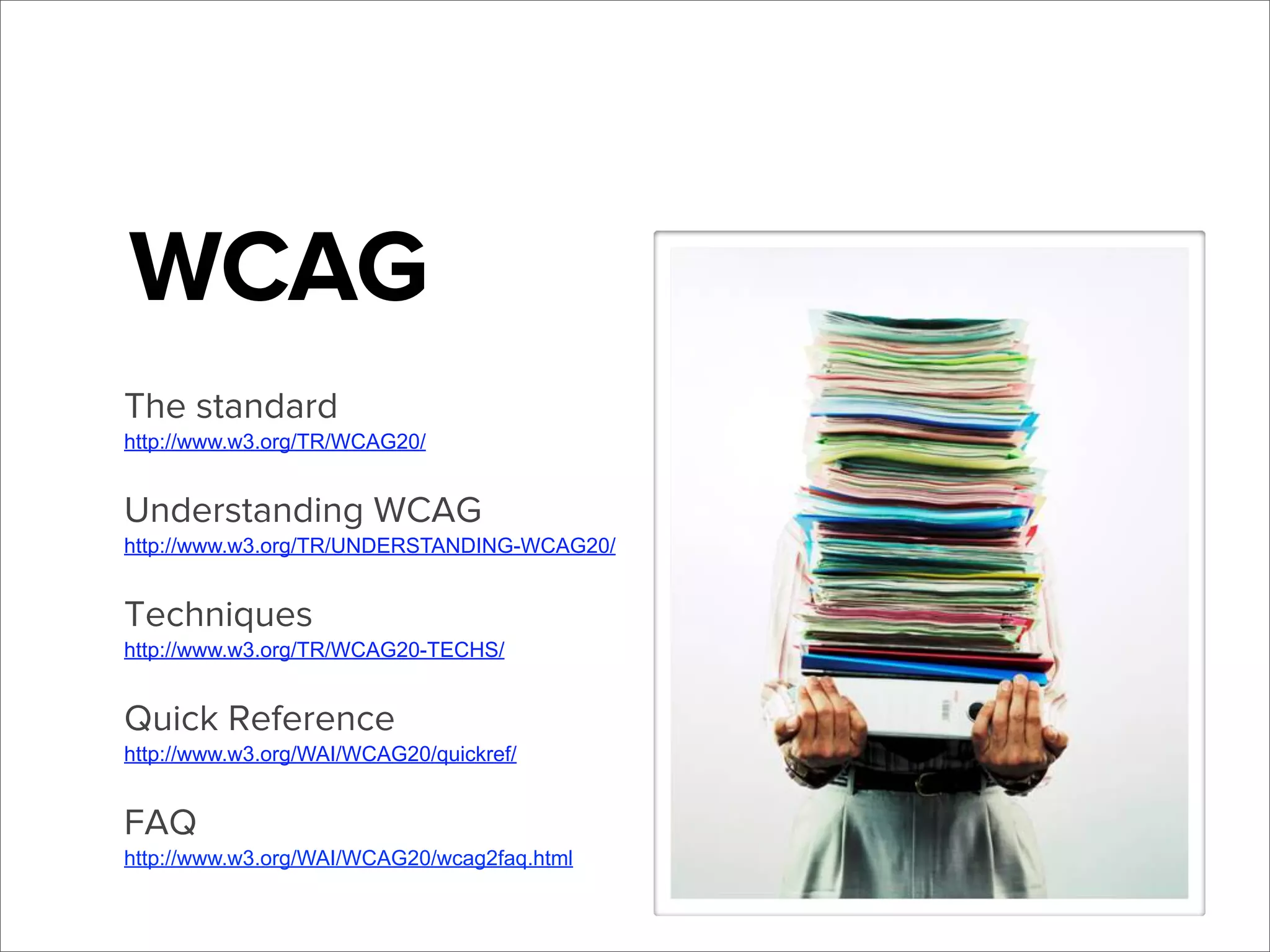 WCAG
The standard
http://www.w3.org/TR/WCAG20/

Understanding WCAG
http://www.w3.org/TR/UNDERSTANDING-WCAG20/

Techniques
http://www.w3.org/TR/WCAG20-TECHS/

Quick Reference
http://www.w3.org/WAI/WCAG20/quickref/

FAQ
http://www.w3.org/WAI/WCAG20/wcag2faq.html

 