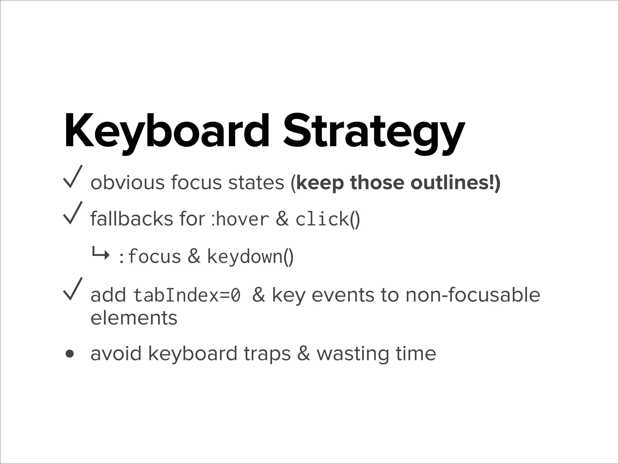 Keyboard Strategy
✓ obvious focus states (keep those outlines!)
✓ fallbacks for :hover & click()
↳ :focus & keydown()

✓ add tabIndex=0 & key events to non-focusable
elements

•

avoid keyboard traps & wasting time

 