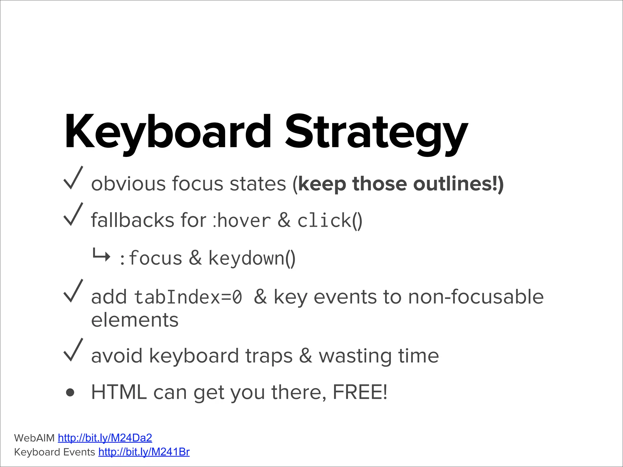 Keyboard Strategy
✓ obvious focus states (keep those outlines!)
✓ fallbacks for :hover & click()
↳ :focus & keydown()

✓ add tabIndex=0 & key events to non-focusable
elements

✓ avoid keyboard traps & wasting time
• HTML can get you there, FREE!
WebAIM http://bit.ly/M24Da2
Keyboard Events http://bit.ly/M241Br

 