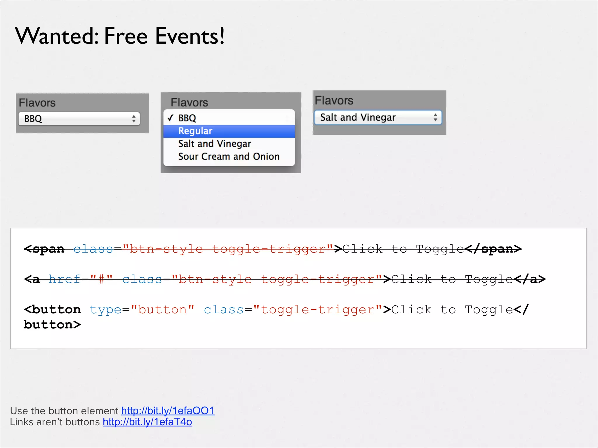 Wanted: Free Events!

<span class="btn-style toggle-trigger">Click to Toggle</span>
<a href="#" class="btn-style toggle-trigger">Click to Toggle</a>
<button type="button" class="toggle-trigger">Click to Toggle</
button>

Use the button element http://bit.ly/1efaOO1
Links aren’t buttons http://bit.ly/1efaT4o

 