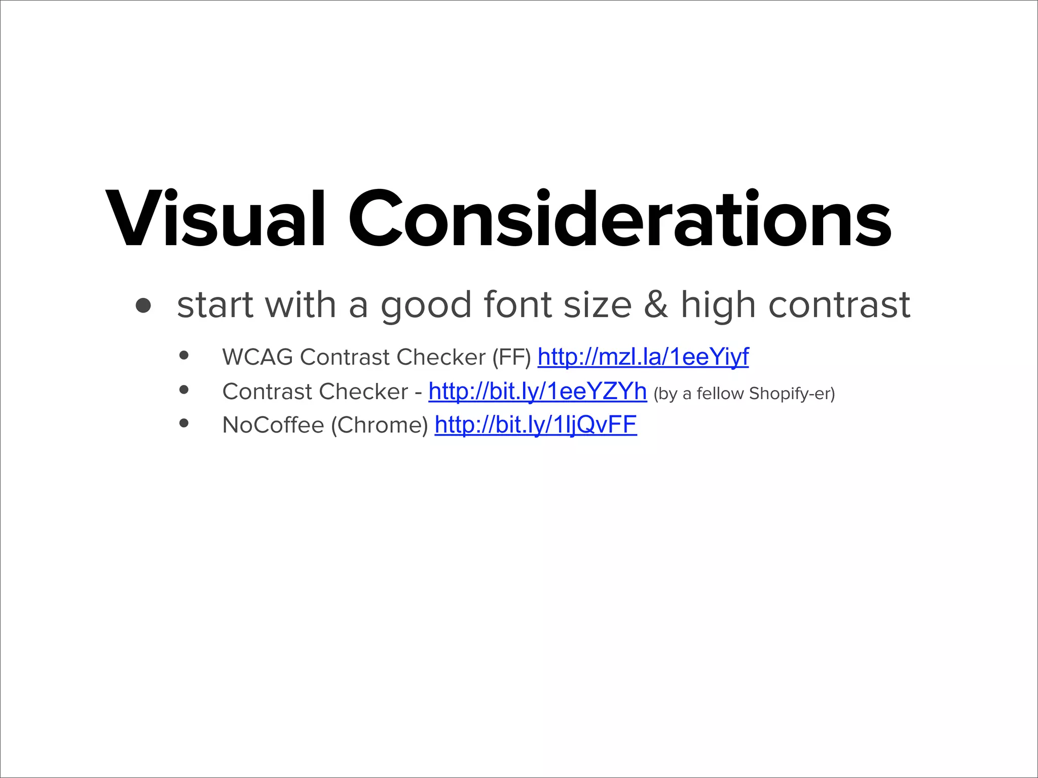 Visual Considerations
• start with a good font size & high contrast
•
•
•

WCAG Contrast Checker (FF) http://mzl.la/1eeYiyf
Contrast Checker - http://bit.ly/1eeYZYh (by a fellow Shopify-er)
NoCoﬀee (Chrome) http://bit.ly/1ljQvFF

 
