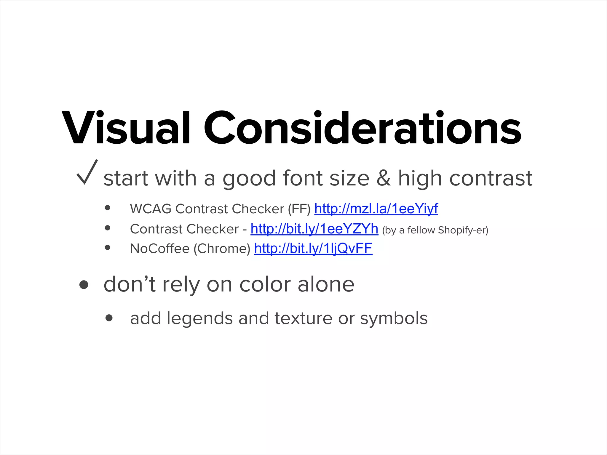 Visual Considerations
✓ start with a good font size & high contrast
•
•
•

WCAG Contrast Checker (FF) http://mzl.la/1eeYiyf
Contrast Checker - http://bit.ly/1eeYZYh (by a fellow Shopify-er)
NoCoﬀee (Chrome) http://bit.ly/1ljQvFF

• don’t rely on color alone
•

add legends and texture or symbols

 