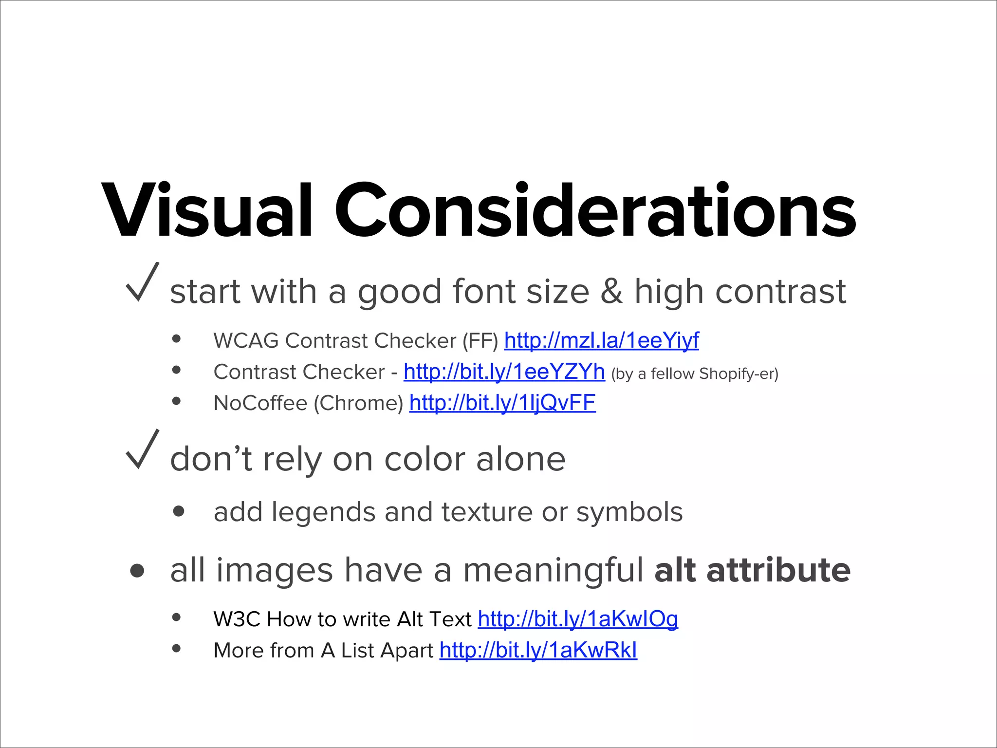 Visual Considerations
✓ start with a good font size & high contrast
•
•
•

WCAG Contrast Checker (FF) http://mzl.la/1eeYiyf
Contrast Checker - http://bit.ly/1eeYZYh (by a fellow Shopify-er)
NoCoﬀee (Chrome) http://bit.ly/1ljQvFF

✓ don’t rely on color alone
•

•

add legends and texture or symbols

all images have a meaningful alt attribute
• W3C How to write Alt Text http://bit.ly/1aKwIOg
• More from A List Apart http://bit.ly/1aKwRkI

 