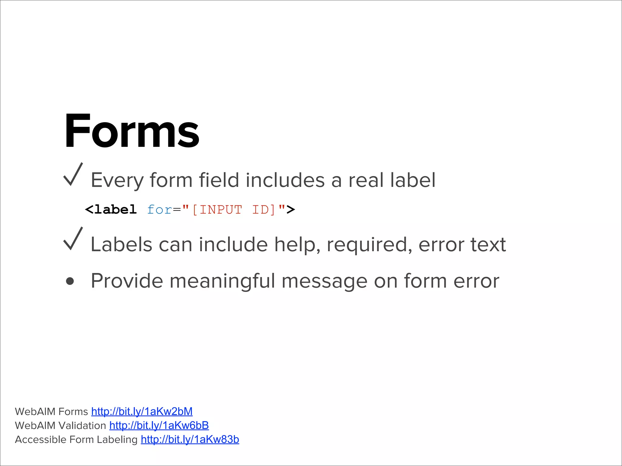 Forms
✓ Every form ﬁeld includes a real label
<label for="[INPUT ID]">

✓ Labels can include help, required, error text
• Provide meaningful message on form error

WebAIM Forms http://bit.ly/1aKw2bM
WebAIM Validation http://bit.ly/1aKw6bB
Accessible Form Labeling http://bit.ly/1aKw83b

 