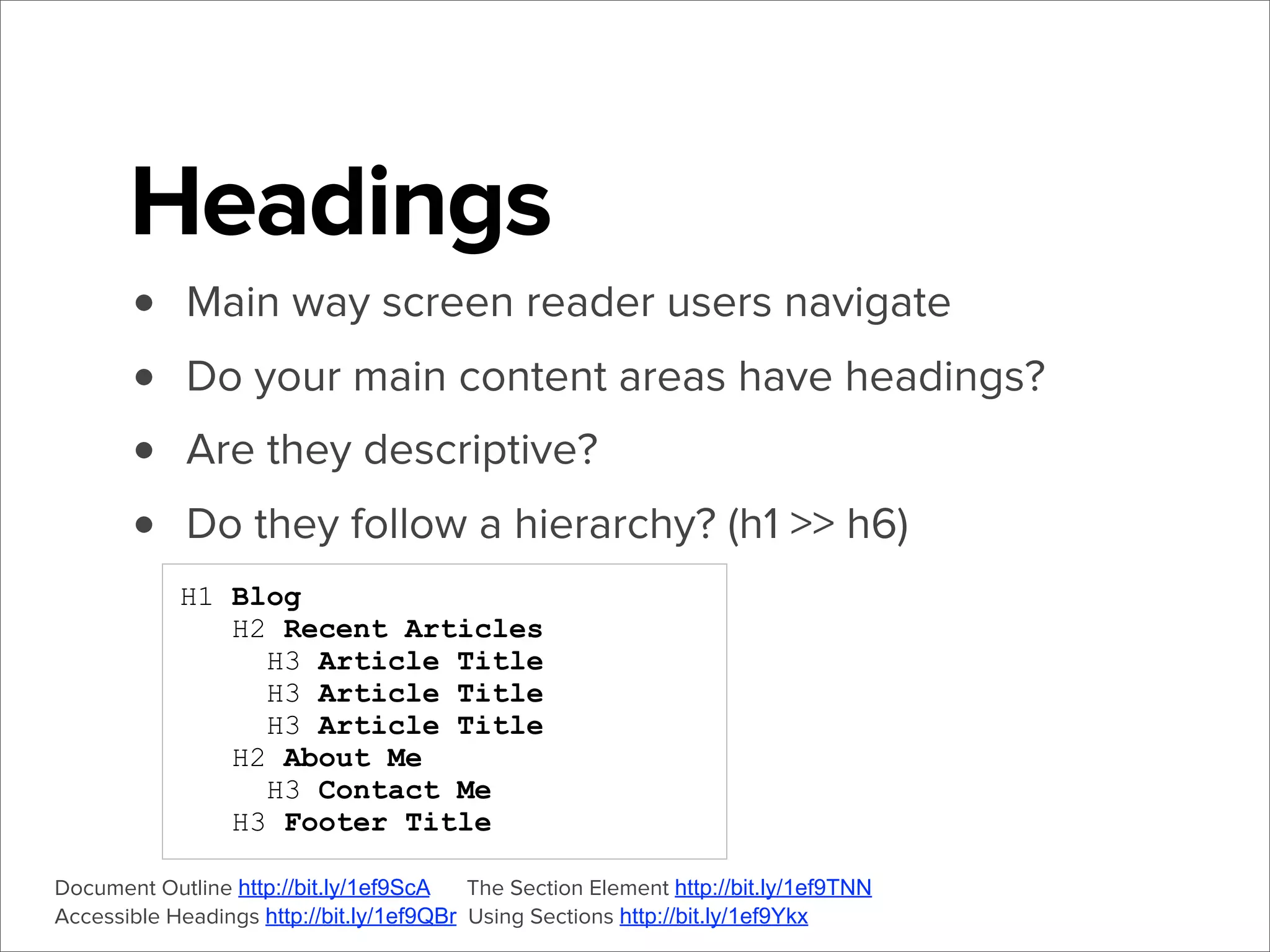 Headings
•
•
•
•

Main way screen reader users navigate
Do your main content areas have headings?
Are they descriptive?
Do they follow a hierarchy? (h1 >> h6)
H1 Blog
H2 Recent Articles
H3 Article Title
H3 Article Title
H3 Article Title
H2 About Me
H3 Contact Me
H3 Footer Title

Document Outline http://bit.ly/1ef9ScA
The Section Element http://bit.ly/1ef9TNN
Accessible Headings http://bit.ly/1ef9QBr Using Sections http://bit.ly/1ef9Ykx

 