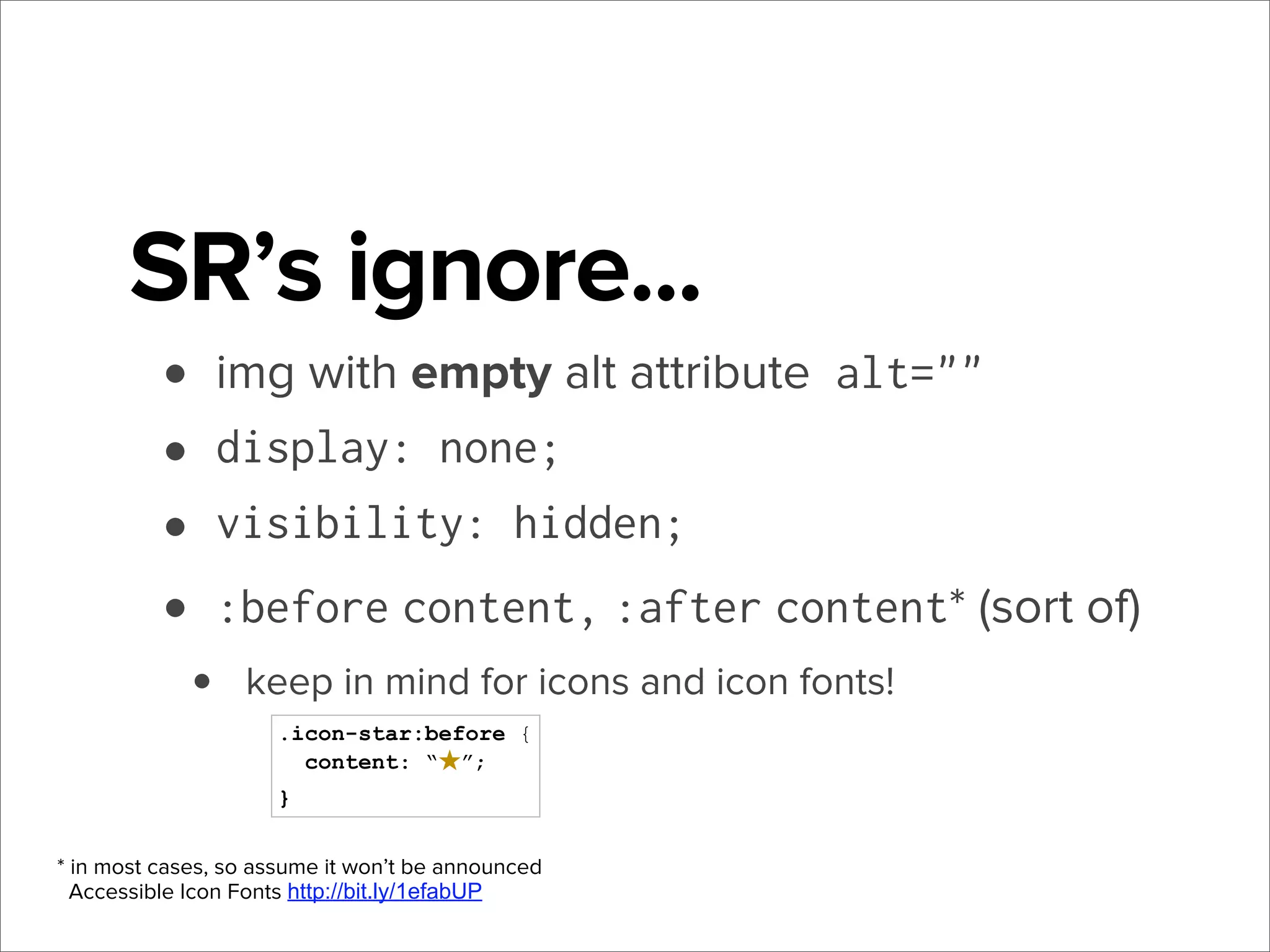 SR’s ignore...
• img with empty alt attribute alt=""
• display: none;
• visibility: hidden;
• :before content, :after content* (sort of)
•

keep in mind for icons and icon fonts!
.icon-star:before {
content: “★”;
}

* in most cases, so assume it won’t be announced
Accessible Icon Fonts http://bit.ly/1efabUP

 