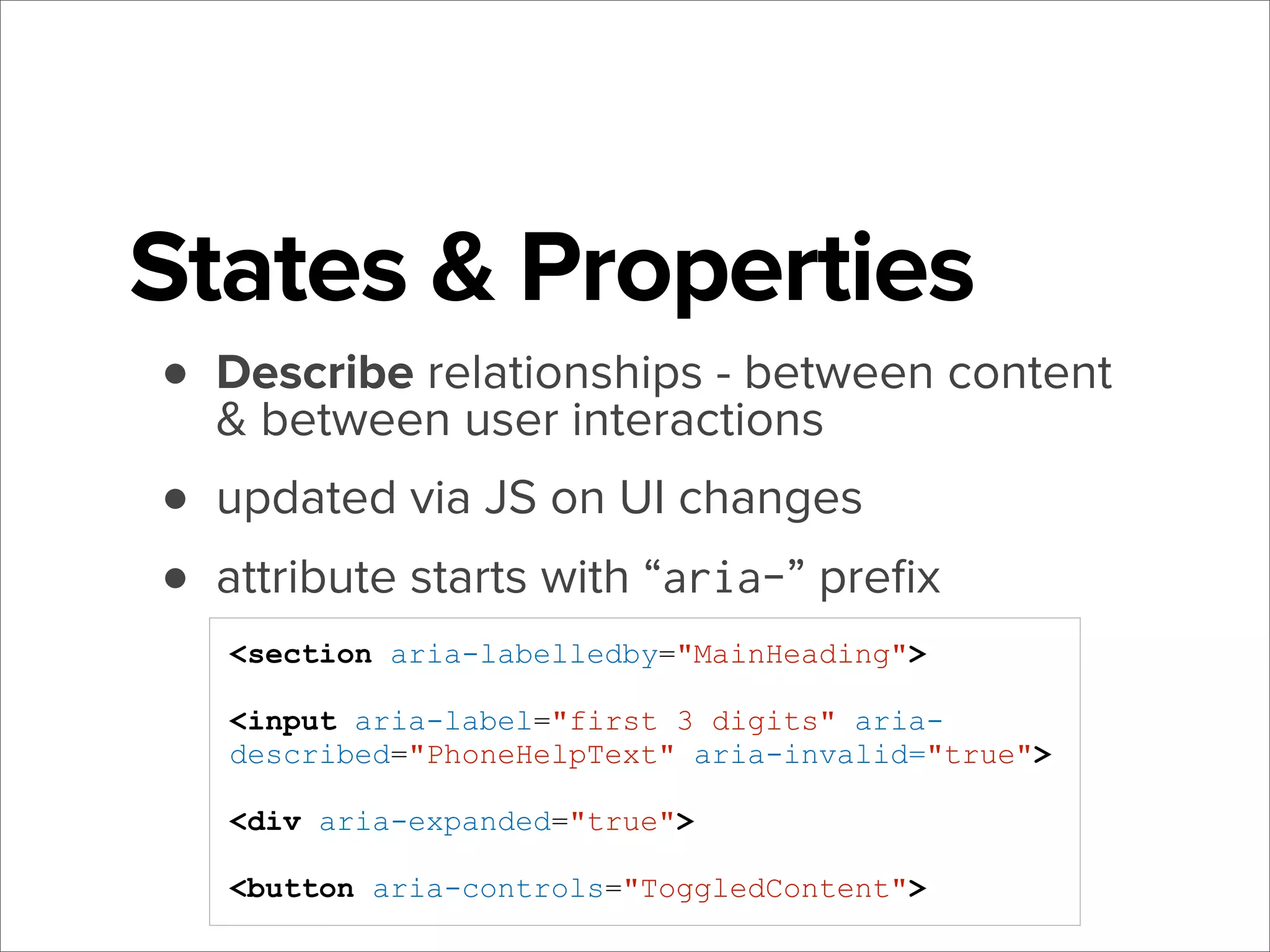States & Properties
• Describe relationships - between content
& between user interactions
• updated via JS on UI changes
• attribute starts with “aria-” preﬁx
<section aria-labelledby="MainHeading">
<input aria-label="first 3 digits" ariadescribed="PhoneHelpText" aria-invalid="true">
<div aria-expanded="true">
<button aria-controls="ToggledContent">

 