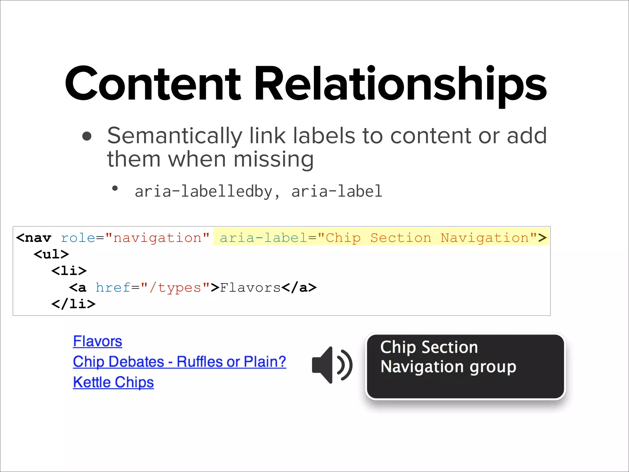 Content Relationships
• Semantically link labels to content or add
them when missing
•

aria-labelledby, aria-label

<nav role="navigation" aria-label="Chip Section Navigation">
<ul>
<li>
<a href="/types">Flavors</a>
</li>

 