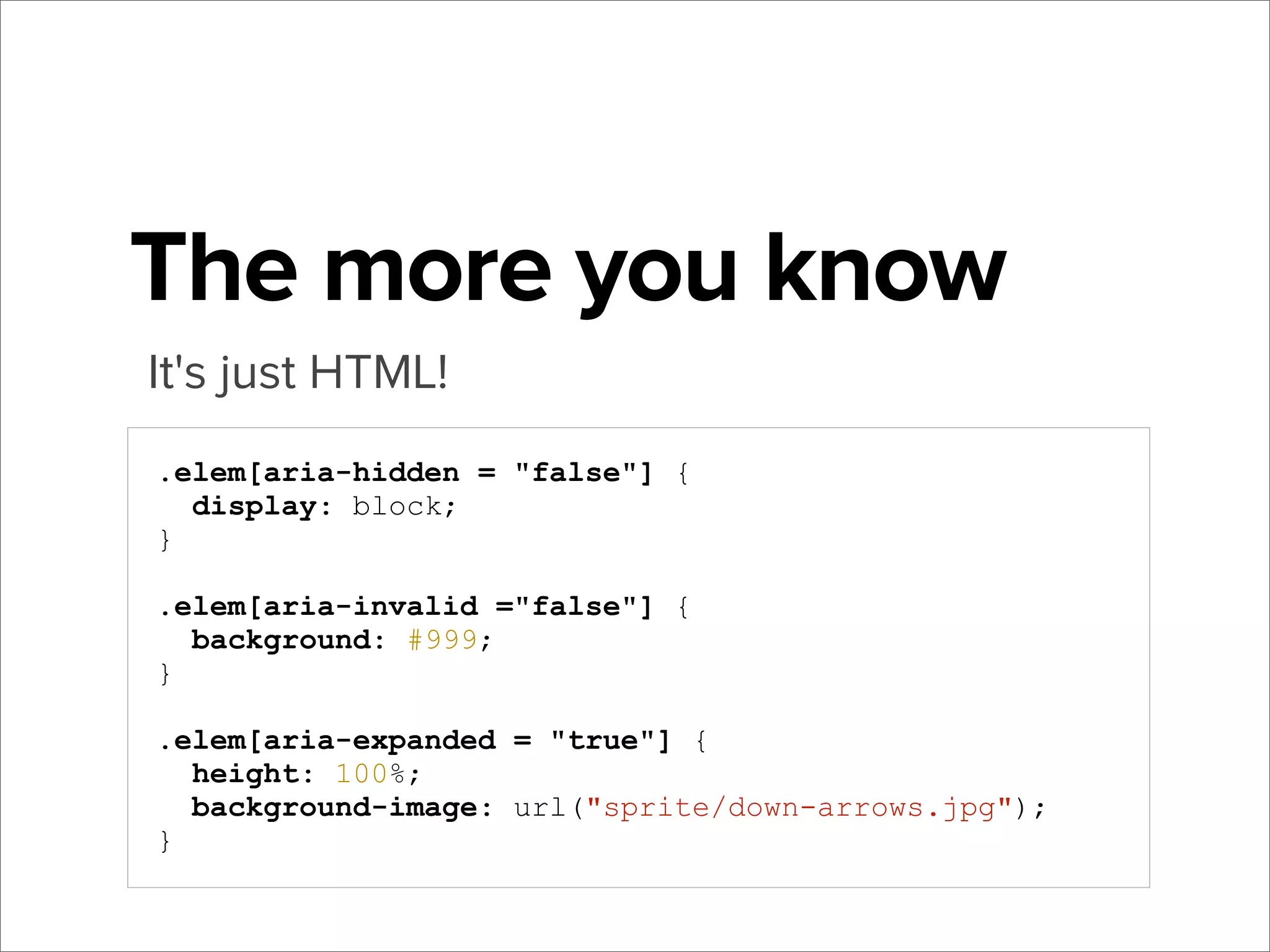 The more you know
It's just HTML!
.elem[aria-hidden = "false"] {
display: block;
}
.elem[aria-invalid ="false"] {
background: #999;
}
.elem[aria-expanded = "true"] {
height: 100%;
background-image: url("sprite/down-arrows.jpg");
}

 