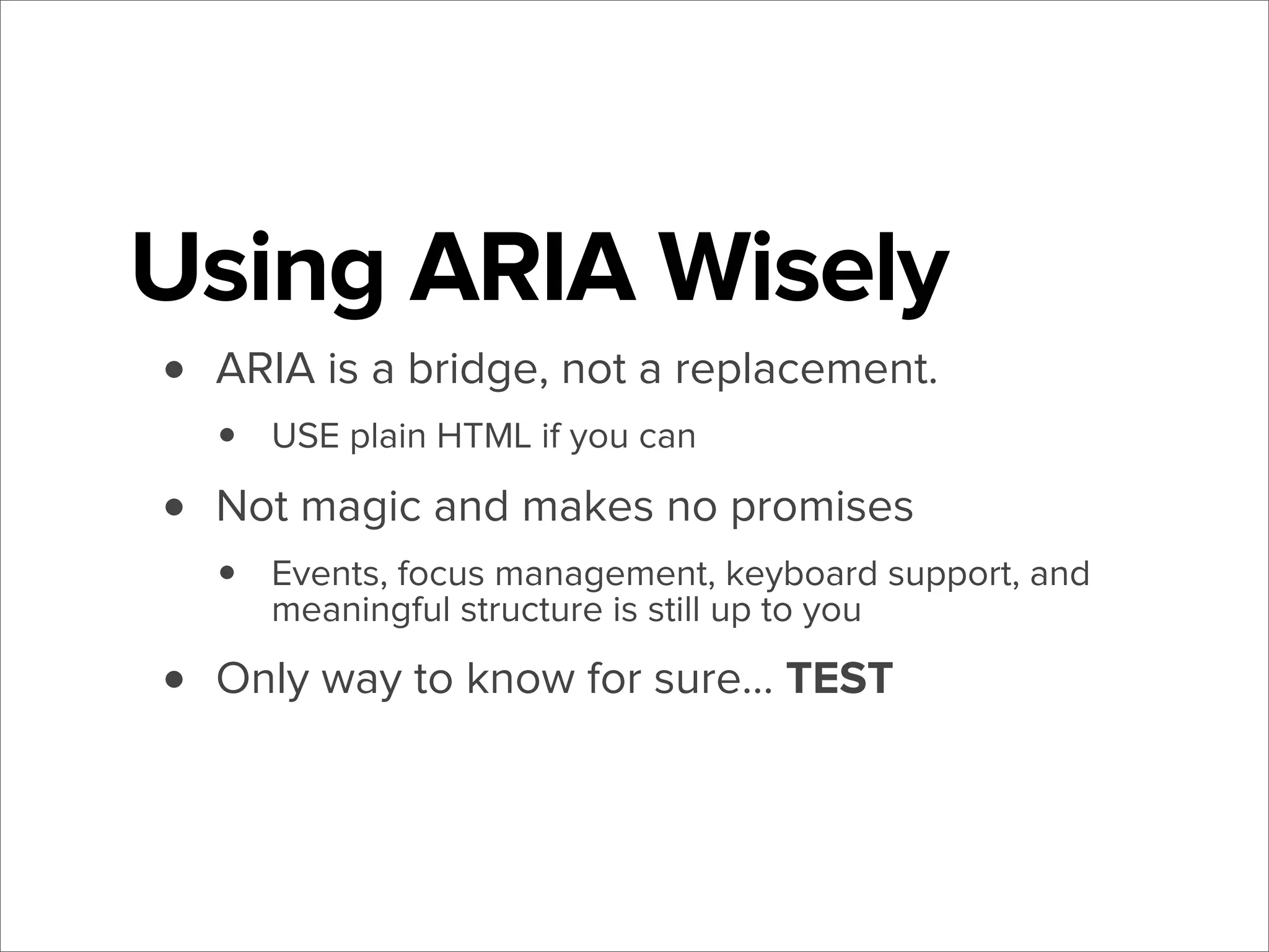 Using ARIA Wisely
•
•
•

ARIA is a bridge, not a replacement.

•

USE plain HTML if you can

Not magic and makes no promises

•

Events, focus management, keyboard support, and
meaningful structure is still up to you

Only way to know for sure... TEST

 