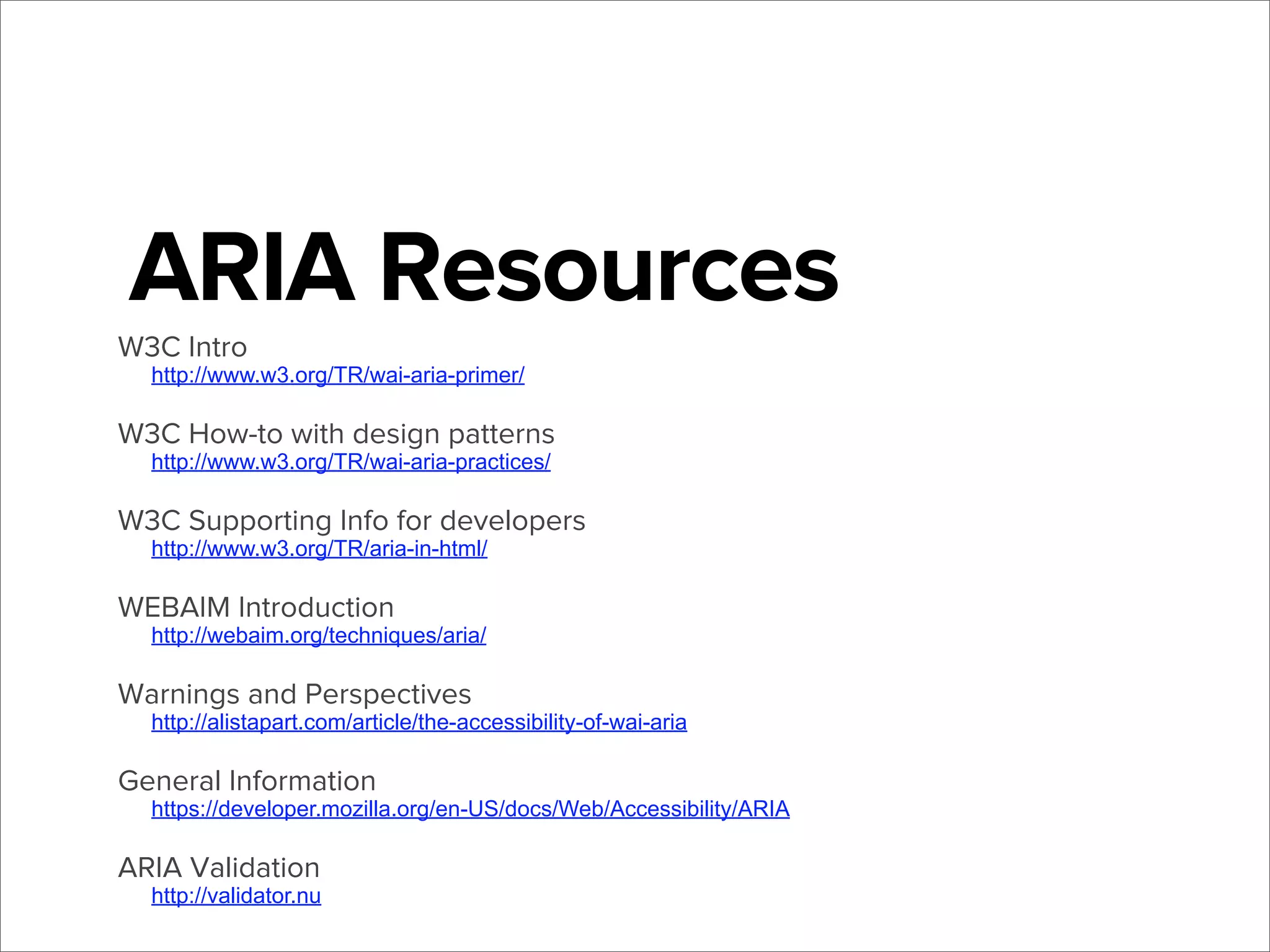 ARIA Resources
W3C Intro

http://www.w3.org/TR/wai-aria-primer/

W3C How-to with design patterns
http://www.w3.org/TR/wai-aria-practices/

W3C Supporting Info for developers
http://www.w3.org/TR/aria-in-html/

WEBAIM Introduction

http://webaim.org/techniques/aria/

Warnings and Perspectives

http://alistapart.com/article/the-accessibility-of-wai-aria

General Information

https://developer.mozilla.org/en-US/docs/Web/Accessibility/ARIA

ARIA Validation

http://validator.nu

 