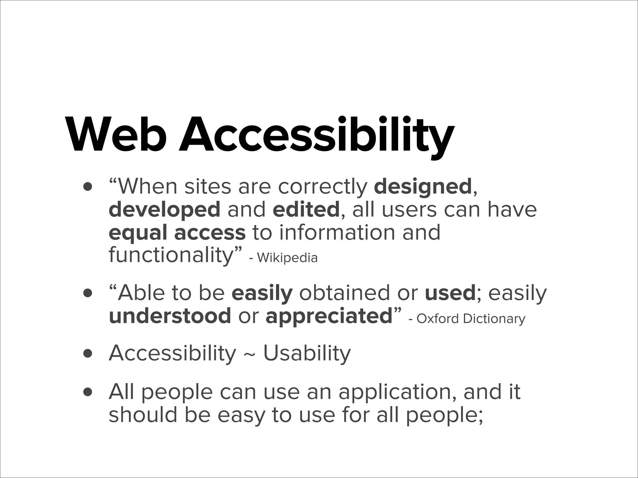 Web Accessibility
•

“When sites are correctly designed,
developed and edited, all users can have
equal access to information and
functionality” - Wikipedia

•
•
•

“Able to be easily obtained or used; easily
understood or appreciated” - Oxford Dictionary
Accessibility ~ Usability
All people can use an application, and it
should be easy to use for all people;

 