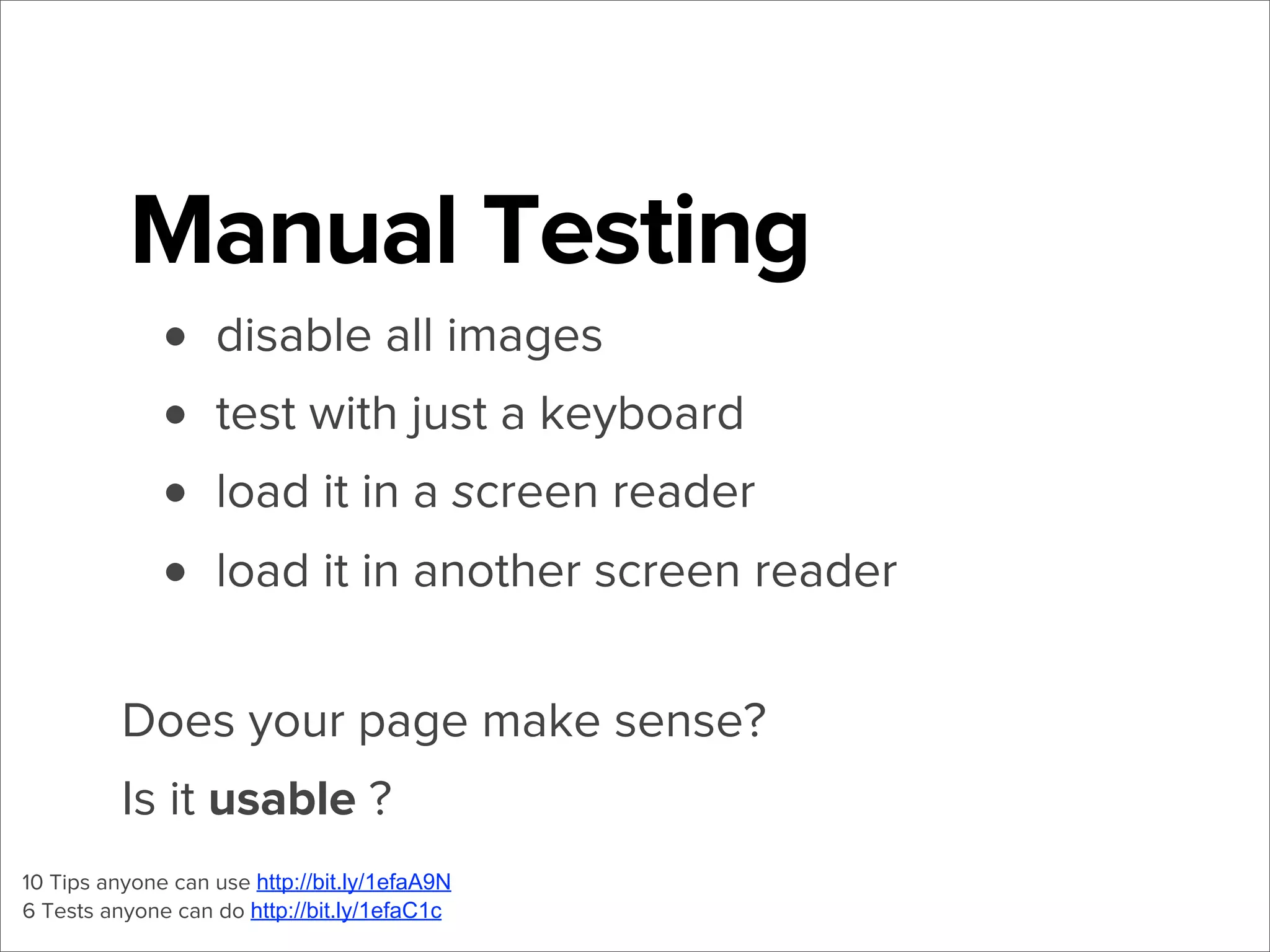 Manual Testing
• disable all images
• test with just a keyboard
• load it in a screen reader
• load it in another screen reader
Does your page make sense?
Is it usable ?
10 Tips anyone can use http://bit.ly/1efaA9N
6 Tests anyone can do http://bit.ly/1efaC1c

 