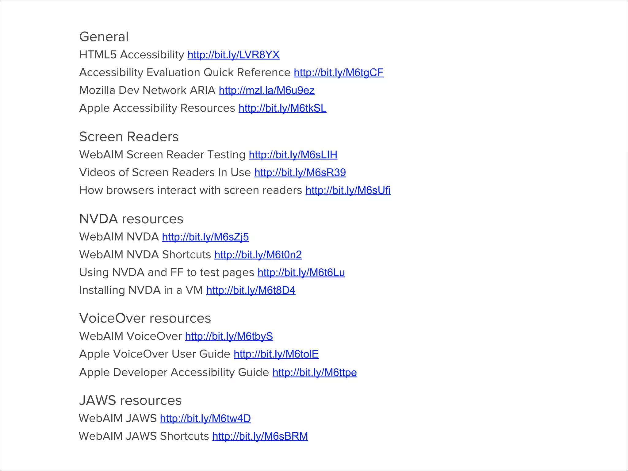General
HTML5 Accessibility http://bit.ly/LVR8YX
Accessibility Evaluation Quick Reference http://bit.ly/M6tgCF
Mozilla Dev Network ARIA http://mzl.la/M6u9ez
Apple Accessibility Resources http://bit.ly/M6tkSL

Screen Readers
WebAIM Screen Reader Testing http://bit.ly/M6sLIH
Videos of Screen Readers In Use http://bit.ly/M6sR39
How browsers interact with screen readers http://bit.ly/M6sUfi

NVDA resources
WebAIM NVDA http://bit.ly/M6sZj5
WebAIM NVDA Shortcuts http://bit.ly/M6t0n2
Using NVDA and FF to test pages http://bit.ly/M6t6Lu
Installing NVDA in a VM http://bit.ly/M6t8D4

VoiceOver resources
WebAIM VoiceOver http://bit.ly/M6tbyS
Apple VoiceOver User Guide http://bit.ly/M6tolE
Apple Developer Accessibility Guide http://bit.ly/M6ttpe

JAWS resources
WebAIM JAWS http://bit.ly/M6tw4D
WebAIM JAWS Shortcuts http://bit.ly/M6sBRM

 
