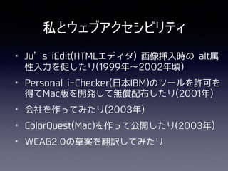 私とウェブアクセシビリティ
✴ Ju’s iEdit(HTMLエディタ) 画像挿⼊時の alt属
性⼊⼒を促したり(1999年∼2002年頃)
✴ Personal i-Checker(⽇本IBM)のツールを許可を
得てMac版を開発して無償配布したり(2001年)
✴ 会社を作ってみたり(2003年)
✴ ColorQuest(Mac)を作って公開したり(2003年)
✴ WCAG2.0の草案を翻訳してみたり
 