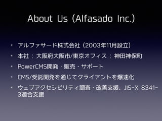 About Us (Alfasado Inc.)
✴ アルファサード株式会社 (2003年11⽉設⽴)
✴ 本社 : ⼤阪府⼤阪市/東京オフィス : 神⽥神保町
✴ PowerCMS開発・販売・サポート
✴ CMS/受託開発を通じてクライアントを爆速化
✴ ウェブアクセシビリティ調査・改善⽀援、JIS-X 8341-
3適合⽀援
 