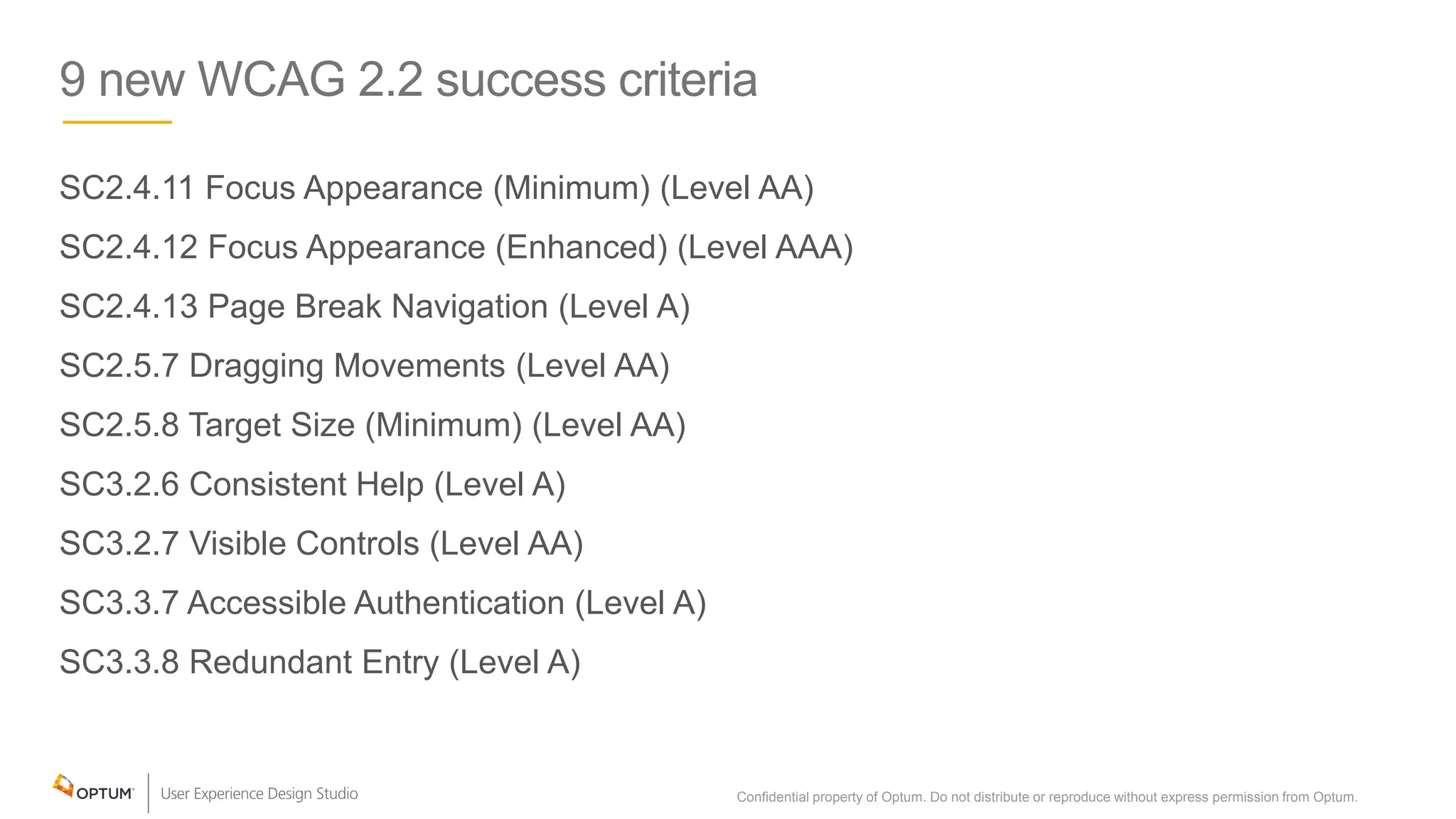 9 new WCAG 2.2 success criteria
SC2.4.11 Focus Appearance (Minimum) (Level AA)
SC2.4.12 Focus Appearance (Enhanced) (Level AAA)
SC2.4.13 Page Break Navigation (Level A)
SC2.5.7 Dragging Movements (Level AA)
SC2.5.8 Target Size (Minimum) (Level AA)
SC3.2.6 Consistent Help (Level A)
SC3.2.7 Visible Controls (Level AA)
SC3.3.7 Accessible Authentication (Level A)
SC3.3.8 Redundant Entry (Level A)
Confidential property of Optum. Do not distribute or reproduce without express permission from Optum. 10
 
