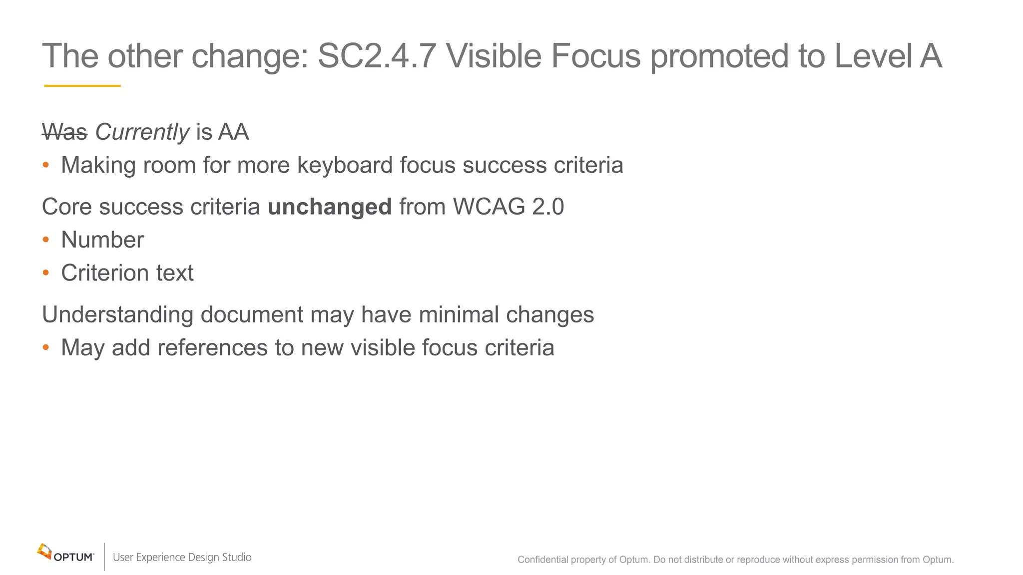 The other change: SC2.4.7 Visible Focus promoted to Level A
Was Currently is AA
• Making room for more keyboard focus success criteria
Core success criteria unchanged from WCAG 2.0
• Number
• Criterion text
Understanding document may have minimal changes
• May add references to new visible focus criteria
Confidential property of Optum. Do not distribute or reproduce without express permission from Optum. 11
 