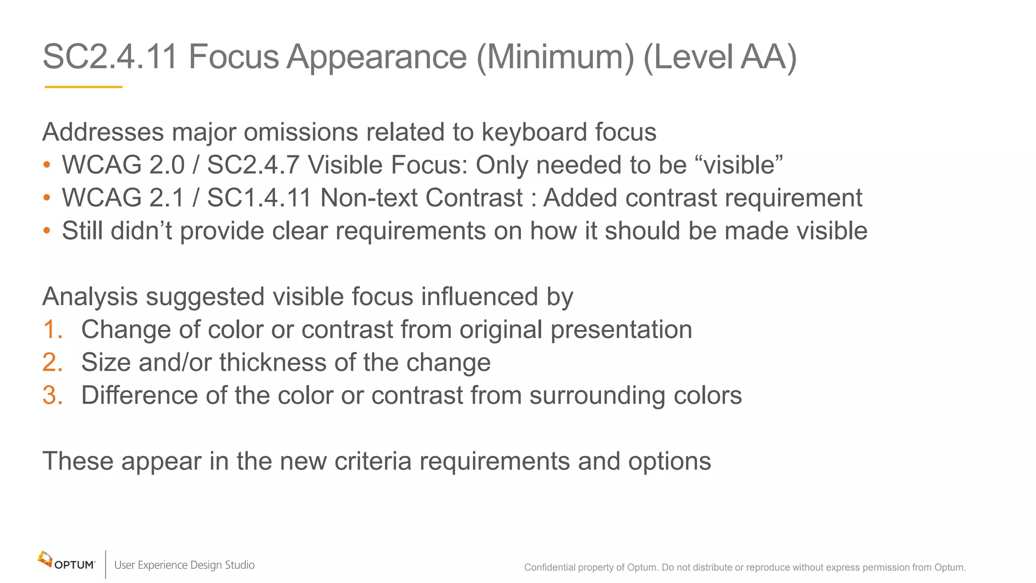 SC2.4.11 Focus Appearance (Minimum) (Level AA)
Addresses major omissions related to keyboard focus
• WCAG 2.0 / SC2.4.7 Visible Focus: Only needed to be “visible”
• WCAG 2.1 / SC1.4.11 Non-text Contrast : Added contrast requirement
• Still didn’t provide clear requirements on how it should be made visible
Analysis suggested visible focus influenced by
1. Change of color or contrast from original presentation
2. Size and/or thickness of the change
3. Difference of the color or contrast from surrounding colors
These appear in the new criteria requirements and options
Confidential property of Optum. Do not distribute or reproduce without express permission from Optum. 12
 