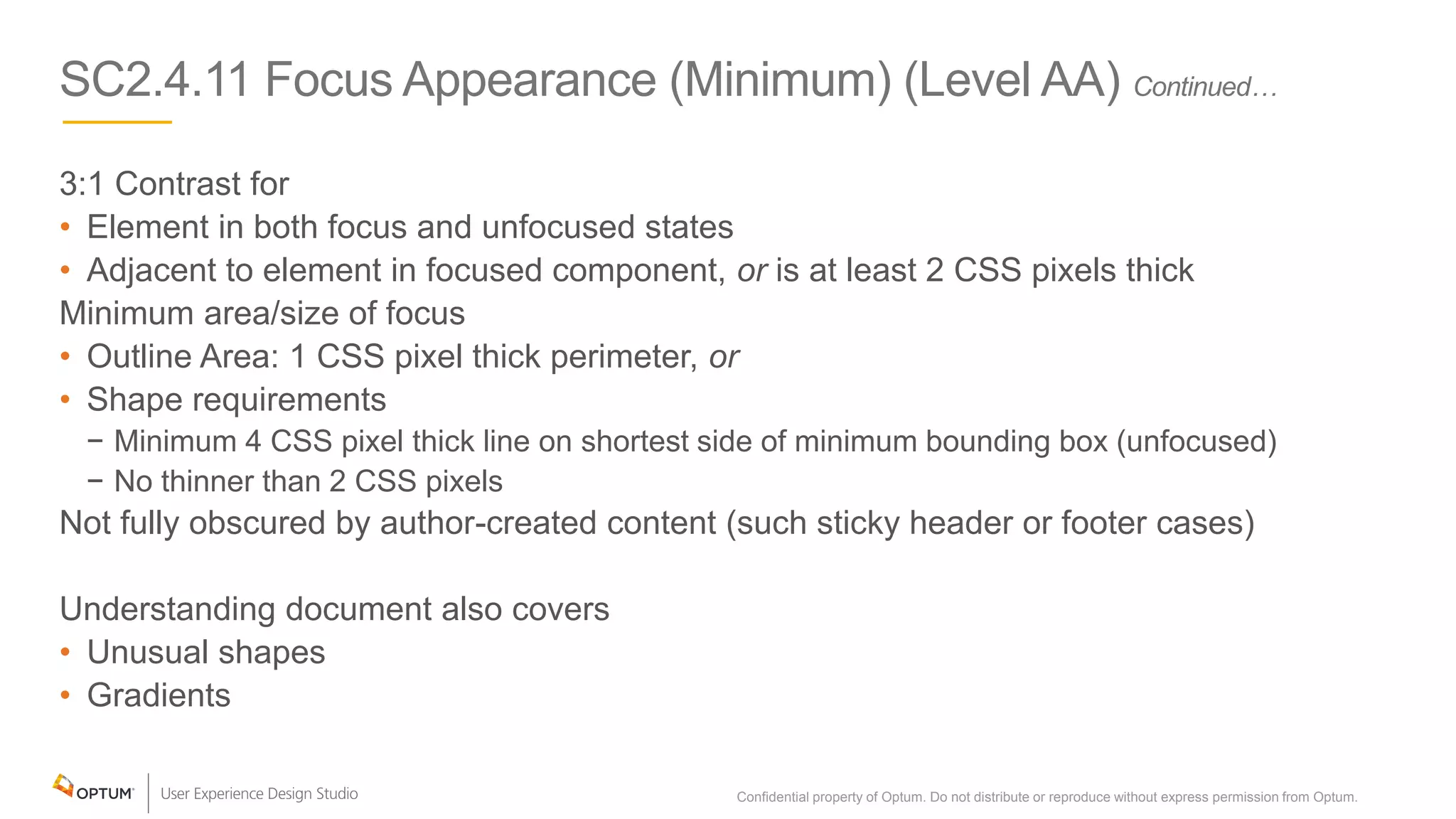 SC2.4.11 Focus Appearance (Minimum) (Level AA) Continued…
3:1 Contrast for
• Element in both focus and unfocused states
• Adjacent to element in focused component, or is at least 2 CSS pixels thick
Minimum area/size of focus
• Outline Area: 1 CSS pixel thick perimeter, or
• Shape requirements
− Minimum 4 CSS pixel thick line on shortest side of minimum bounding box (unfocused)
− No thinner than 2 CSS pixels
Not fully obscured by author-created content (such sticky header or footer cases)
Understanding document also covers
• Unusual shapes
• Gradients
Confidential property of Optum. Do not distribute or reproduce without express permission from Optum. 13
 