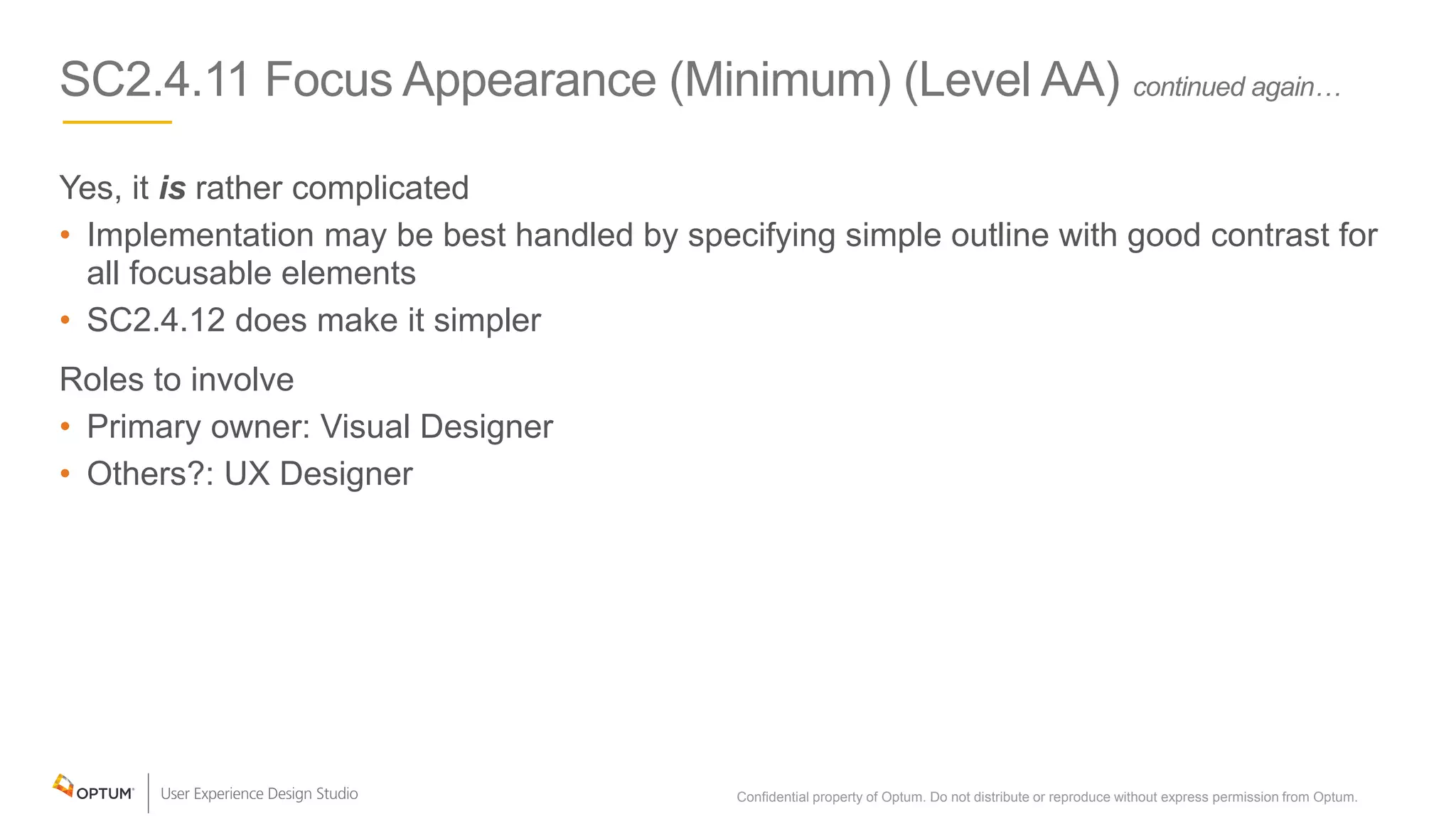SC2.4.11 Focus Appearance (Minimum) (Level AA) continued again…
Yes, it is rather complicated
• Implementation may be best handled by specifying simple outline with good contrast for
all focusable elements
• SC2.4.12 does make it simpler
Roles to involve
• Primary owner: Visual Designer
• Others?: UX Designer
Confidential property of Optum. Do not distribute or reproduce without express permission from Optum. 14
 