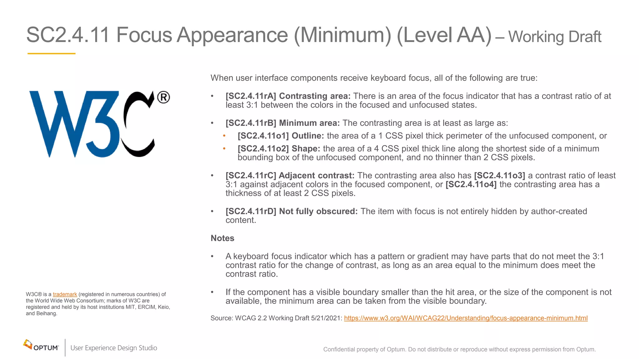 SC2.4.11 Focus Appearance (Minimum) (Level AA) – Working Draft
W3C® is a trademark (registered in numerous countries) of
the World Wide Web Consortium; marks of W3C are
registered and held by its host institutions MIT, ERCIM, Keio,
and Beihang.
When user interface components receive keyboard focus, all of the following are true:
• [SC2.4.11rA] Contrasting area: There is an area of the focus indicator that has a contrast ratio of at
least 3:1 between the colors in the focused and unfocused states.
• [SC2.4.11rB] Minimum area: The contrasting area is at least as large as:
• [SC2.4.11o1] Outline: the area of a 1 CSS pixel thick perimeter of the unfocused component, or
• [SC2.4.11o2] Shape: the area of a 4 CSS pixel thick line along the shortest side of a minimum
bounding box of the unfocused component, and no thinner than 2 CSS pixels.
• [SC2.4.11rC] Adjacent contrast: The contrasting area also has [SC2.4.11o3] a contrast ratio of least
3:1 against adjacent colors in the focused component, or [SC2.4.11o4] the contrasting area has a
thickness of at least 2 CSS pixels.
• [SC2.4.11rD] Not fully obscured: The item with focus is not entirely hidden by author-created
content.
Notes
• A keyboard focus indicator which has a pattern or gradient may have parts that do not meet the 3:1
contrast ratio for the change of contrast, as long as an area equal to the minimum does meet the
contrast ratio.
• If the component has a visible boundary smaller than the hit area, or the size of the component is not
available, the minimum area can be taken from the visible boundary.
Source: WCAG 2.2 Working Draft 5/21/2021: https://www.w3.org/WAI/WCAG22/Understanding/focus-appearance-minimum.html
Confidential property of Optum. Do not distribute or reproduce without express permission from Optum. 15
 