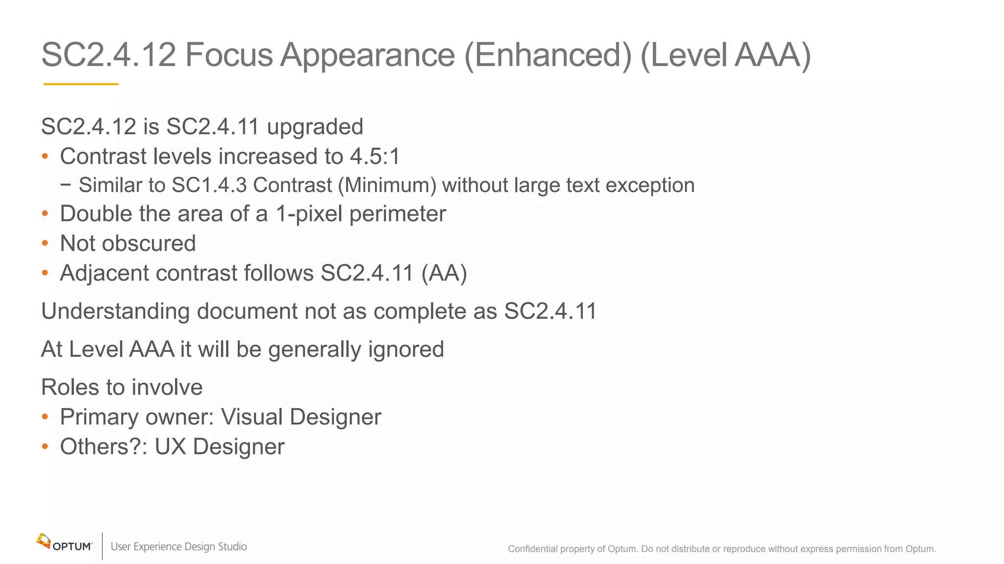 SC2.4.12 Focus Appearance (Enhanced) (Level AAA)
SC2.4.12 is SC2.4.11 upgraded
• Contrast levels increased to 4.5:1
− Similar to SC1.4.3 Contrast (Minimum) without large text exception
• Double the area of a 1-pixel perimeter
• Not obscured
• Adjacent contrast follows SC2.4.11 (AA)
Understanding document not as complete as SC2.4.11
At Level AAA it will be generally ignored
Roles to involve
• Primary owner: Visual Designer
• Others?: UX Designer
Confidential property of Optum. Do not distribute or reproduce without express permission from Optum. 16
 