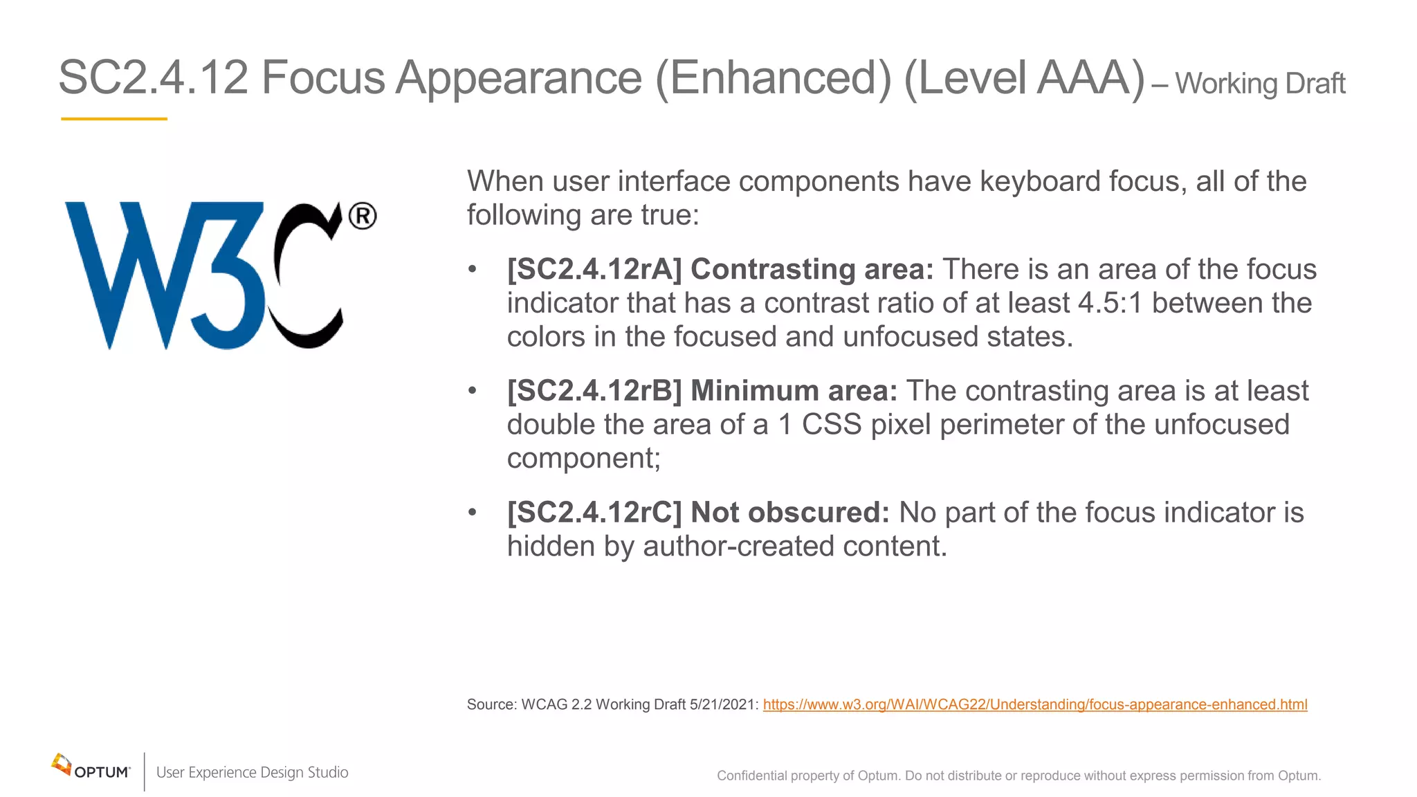SC2.4.12 Focus Appearance (Enhanced) (Level AAA)– Working Draft
When user interface components have keyboard focus, all of the
following are true:
• [SC2.4.12rA] Contrasting area: There is an area of the focus
indicator that has a contrast ratio of at least 4.5:1 between the
colors in the focused and unfocused states.
• [SC2.4.12rB] Minimum area: The contrasting area is at least
double the area of a 1 CSS pixel perimeter of the unfocused
component;
• [SC2.4.12rC] Not obscured: No part of the focus indicator is
hidden by author-created content.
Source: WCAG 2.2 Working Draft 5/21/2021: https://www.w3.org/WAI/WCAG22/Understanding/focus-appearance-enhanced.html
Confidential property of Optum. Do not distribute or reproduce without express permission from Optum. 17
 