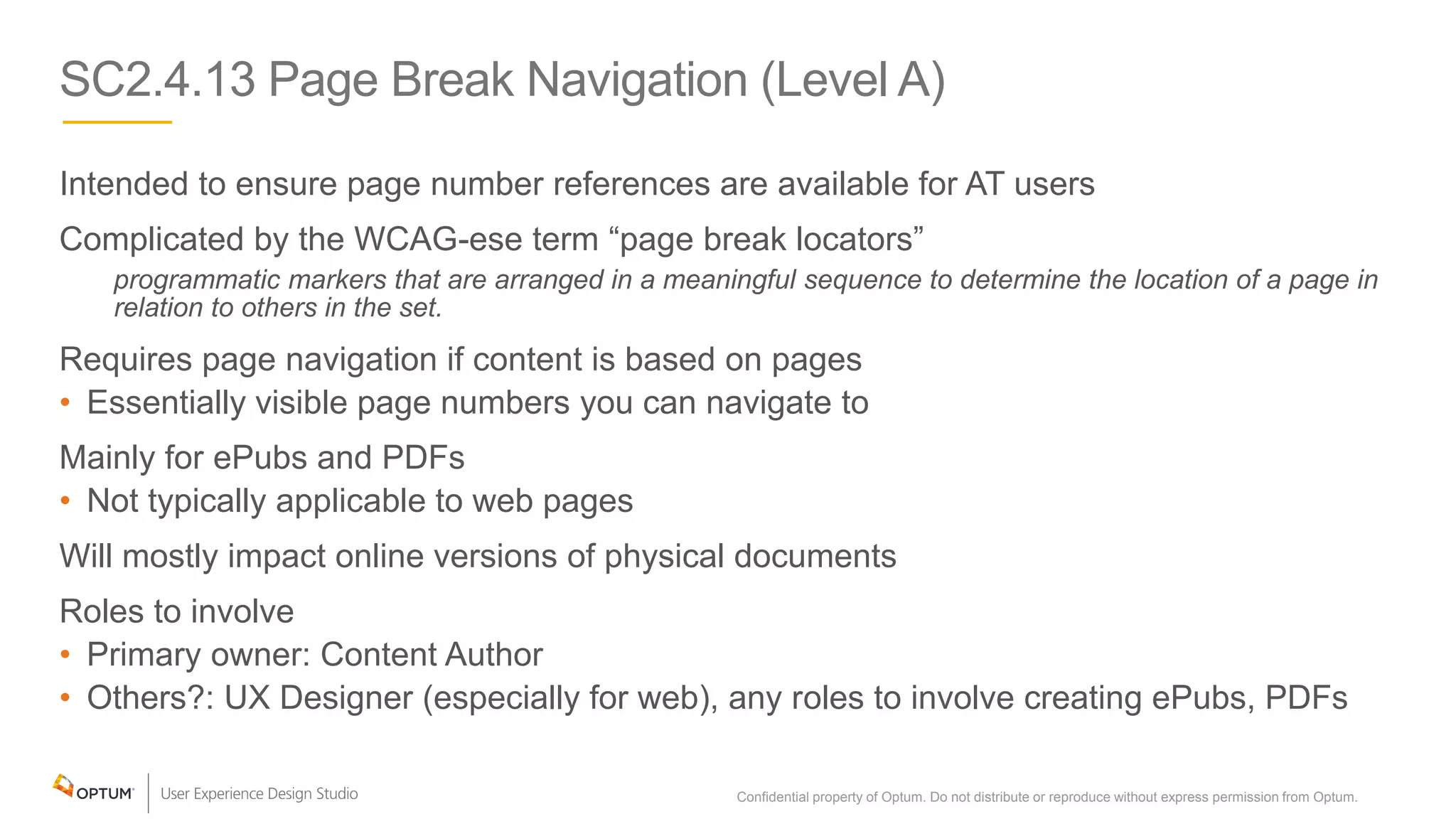 SC2.4.13 Page Break Navigation (Level A)
Intended to ensure page number references are available for AT users
Complicated by the WCAG-ese term “page break locators”
programmatic markers that are arranged in a meaningful sequence to determine the location of a page in
relation to others in the set.
Requires page navigation if content is based on pages
• Essentially visible page numbers you can navigate to
Mainly for ePubs and PDFs
• Not typically applicable to web pages
Will mostly impact online versions of physical documents
Roles to involve
• Primary owner: Content Author
• Others?: UX Designer (especially for web), any roles to involve creating ePubs, PDFs
Confidential property of Optum. Do not distribute or reproduce without express permission from Optum. 18
 