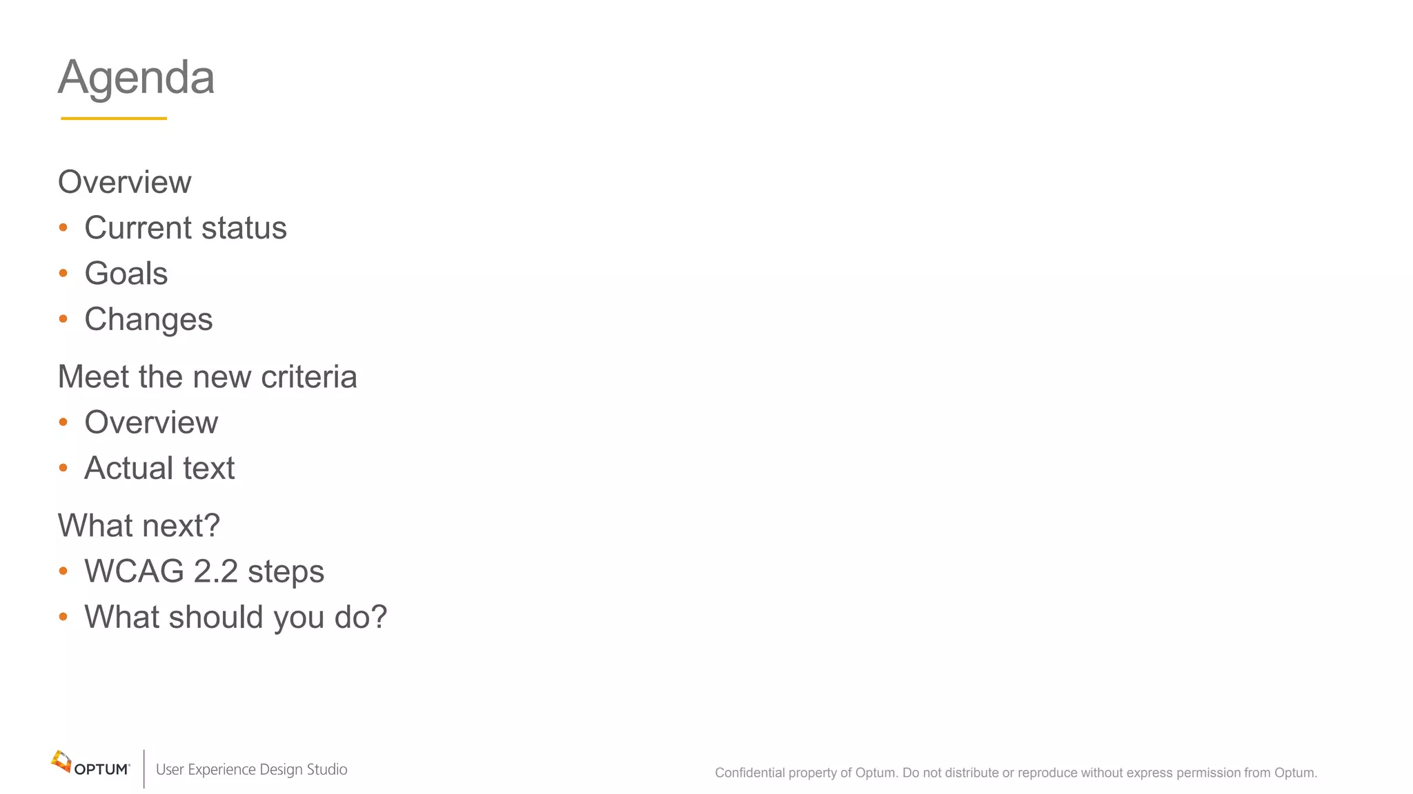 Agenda
Overview
• Current status
• Goals
• Changes
Meet the new criteria
• Overview
• Actual text
What next?
• WCAG 2.2 steps
• What should you do?
Confidential property of Optum. Do not distribute or reproduce without express permission from Optum. 2
 